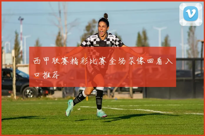 西甲联赛精彩比赛全场录像回看入口推荐