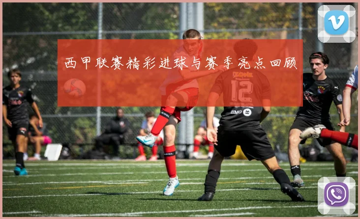西甲联赛精彩进球与赛季亮点回顾