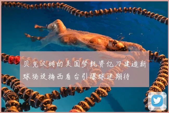 贝克汉姆的美国梦耗资亿刀建造新球场设梅西看台引爆球迷期待