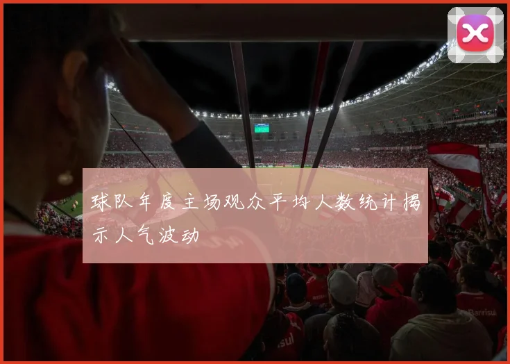 球队年度主场观众平均人数统计揭示人气波动