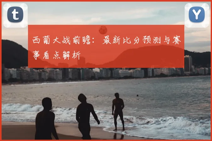 西葡大战前瞻：最新比分预测与赛事看点解析