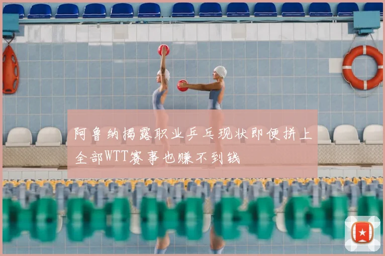 阿鲁纳揭露职业乒乓现状即便拼上全部WTT赛事也赚不到钱