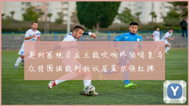 奥利塞绝杀后主裁吹响终场哨皇马众将围堵裁判抗议居莱尔领红牌