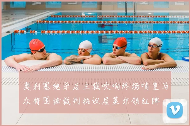 奥利塞绝杀后主裁吹响终场哨皇马众将围堵裁判抗议居莱尔领红牌